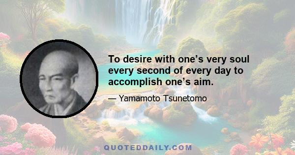 To desire with one’s very soul every second of every day to accomplish one’s aim.