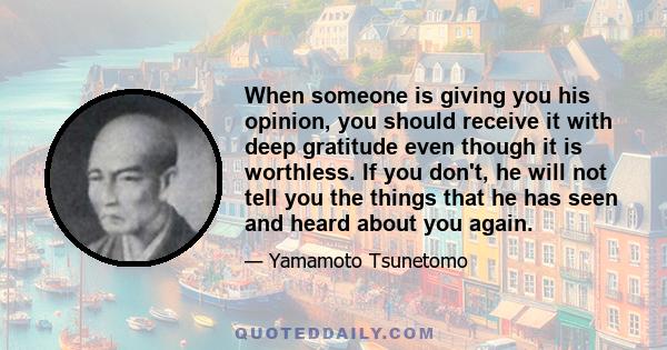 When someone is giving you his opinion, you should receive it with deep gratitude even though it is worthless. If you don't, he will not tell you the things that he has seen and heard about you again.