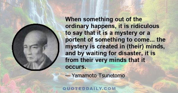 When something out of the ordinary happens, it is ridiculous to say that it is a mystery or a portent of something to come... the mystery is created in (their) minds, and by waiting for disaster, it is from their very