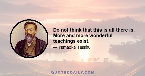 Do not think that this is all there is. More and more wonderful teachings exist.