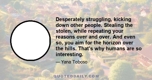 Desperately struggling, kicking down other people. Stealing the stolen, while repeating your reasons over and over. And even so, you aim for the horizon over the hills. That's why humans are so interesting.