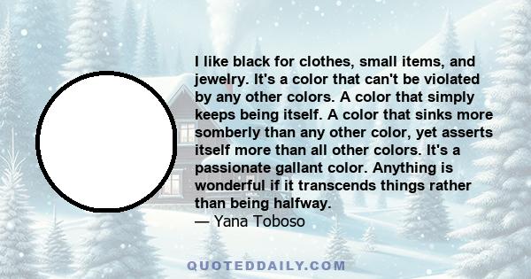 I like black for clothes, small items, and jewelry. It's a color that can't be violated by any other colors. A color that simply keeps being itself. A color that sinks more somberly than any other color, yet asserts