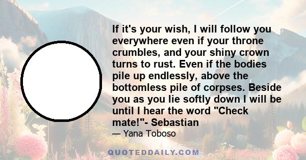 If it's your wish, I will follow you everywhere even if your throne crumbles, and your shiny crown turns to rust. Even if the bodies pile up endlessly, above the bottomless pile of corpses. Beside you as you lie softly