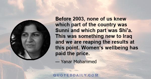 Before 2003, none of us knew which part of the country was Sunni and which part was Shi'a. This was something new to Iraq and we are reaping the results at this point. Women's wellbeing has paid the price.