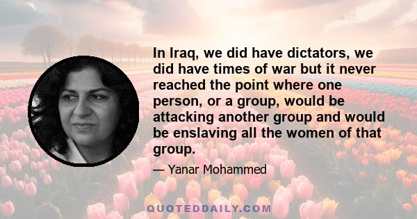 In Iraq, we did have dictators, we did have times of war but it never reached the point where one person, or a group, would be attacking another group and would be enslaving all the women of that group.