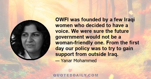 OWFI was founded by a few Iraqi women who decided to have a voice. We were sure the future government would not be a woman-friendly one. From the first day our policy was to try to gain support from outside Iraq.