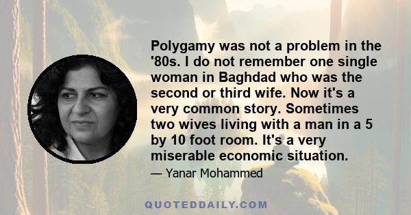 Polygamy was not a problem in the '80s. I do not remember one single woman in Baghdad who was the second or third wife. Now it's a very common story. Sometimes two wives living with a man in a 5 by 10 foot room. It's a