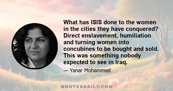 What has ISIS done to the women in the cities they have conquered? Direct enslavement, humiliation and turning women into concubines to be bought and sold. This was something nobody expected to see in Iraq.