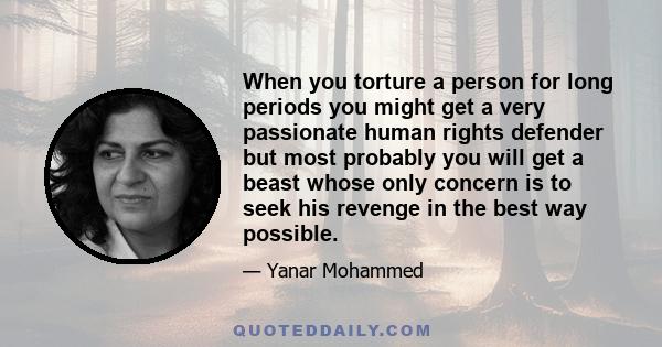 When you torture a person for long periods you might get a very passionate human rights defender but most probably you will get a beast whose only concern is to seek his revenge in the best way possible.