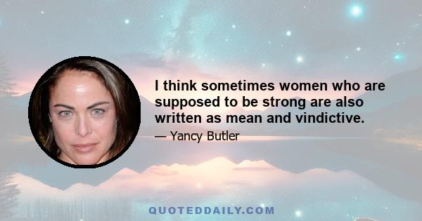 I think sometimes women who are supposed to be strong are also written as mean and vindictive.