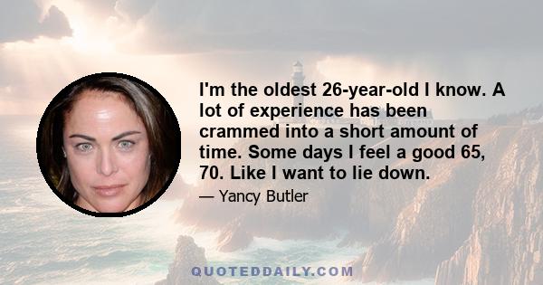 I'm the oldest 26-year-old I know. A lot of experience has been crammed into a short amount of time. Some days I feel a good 65, 70. Like I want to lie down.