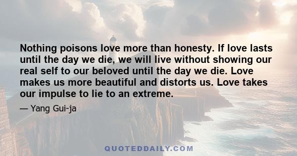 Nothing poisons love more than honesty. If love lasts until the day we die, we will live without showing our real self to our beloved until the day we die. Love makes us more beautiful and distorts us. Love takes our