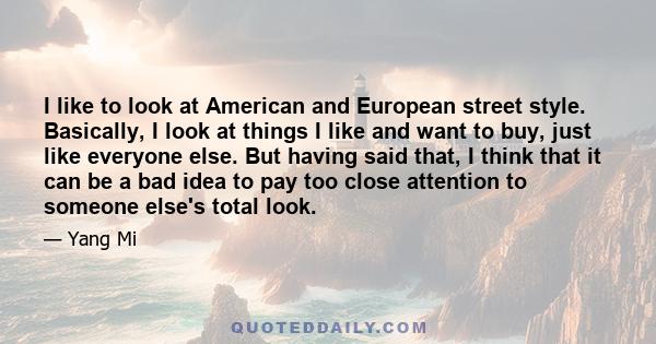 I like to look at American and European street style. Basically, I look at things I like and want to buy, just like everyone else. But having said that, I think that it can be a bad idea to pay too close attention to