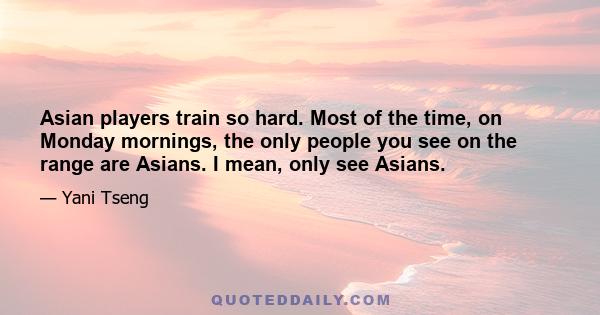 Asian players train so hard. Most of the time, on Monday mornings, the only people you see on the range are Asians. I mean, only see Asians.