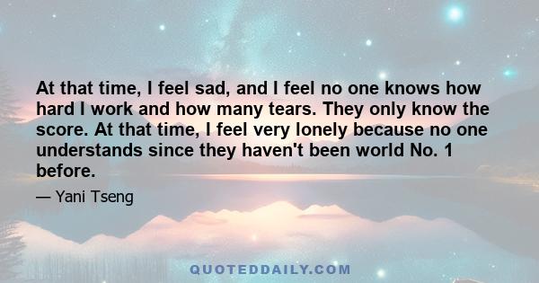 At that time, I feel sad, and I feel no one knows how hard I work and how many tears. They only know the score. At that time, I feel very lonely because no one understands since they haven't been world No. 1 before.