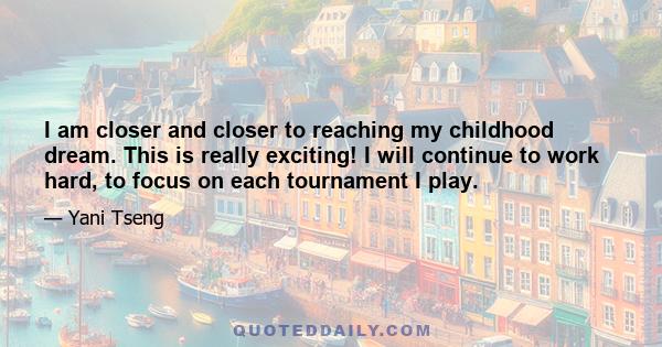 I am closer and closer to reaching my childhood dream. This is really exciting! I will continue to work hard, to focus on each tournament I play.