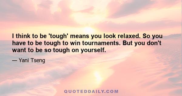 I think to be 'tough' means you look relaxed. So you have to be tough to win tournaments. But you don't want to be so tough on yourself.