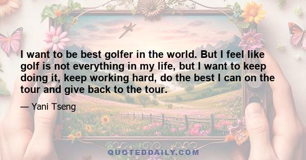 I want to be best golfer in the world. But I feel like golf is not everything in my life, but I want to keep doing it, keep working hard, do the best I can on the tour and give back to the tour.