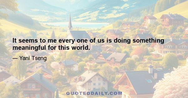 It seems to me every one of us is doing something meaningful for this world.