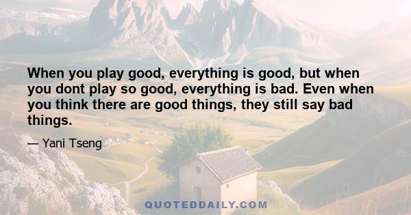 When you play good, everything is good, but when you dont play so good, everything is bad. Even when you think there are good things, they still say bad things.