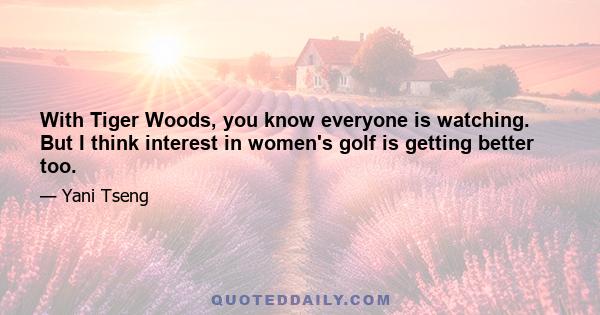 With Tiger Woods, you know everyone is watching. But I think interest in women's golf is getting better too.