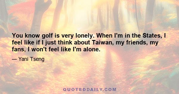 You know golf is very lonely. When I'm in the States, I feel like if I just think about Taiwan, my friends, my fans, I won't feel like I'm alone.