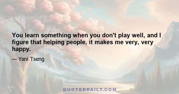 You learn something when you don't play well, and I figure that helping people, it makes me very, very happy.