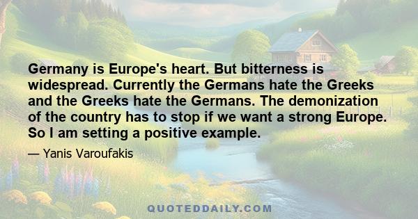 Germany is Europe's heart. But bitterness is widespread. Currently the Germans hate the Greeks and the Greeks hate the Germans. The demonization of the country has to stop if we want a strong Europe. So I am setting a