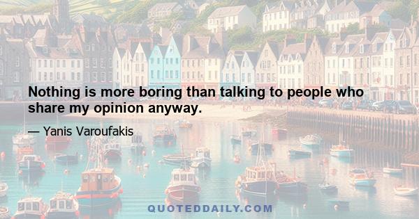 Nothing is more boring than talking to people who share my opinion anyway.