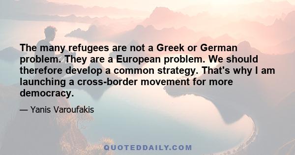 The many refugees are not a Greek or German problem. They are a European problem. We should therefore develop a common strategy. That's why I am launching a cross-border movement for more democracy.