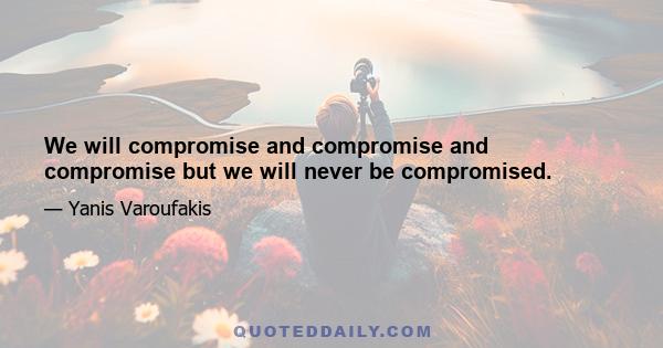 We will compromise and compromise and compromise but we will never be compromised.