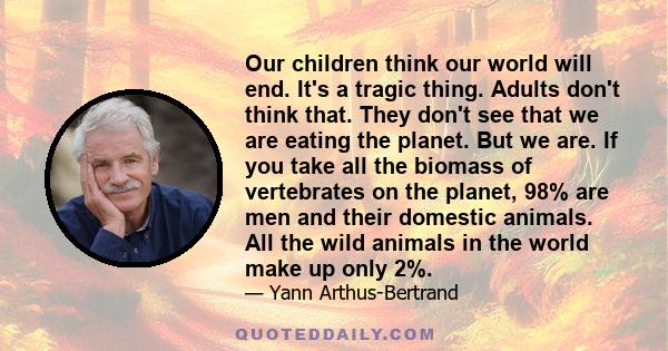 Our children think our world will end. It's a tragic thing. Adults don't think that. They don't see that we are eating the planet. But we are. If you take all the biomass of vertebrates on the planet, 98% are men and