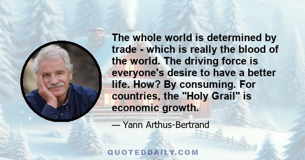 The whole world is determined by trade - which is really the blood of the world. The driving force is everyone's desire to have a better life. How? By consuming. For countries, the Holy Grail is economic growth.