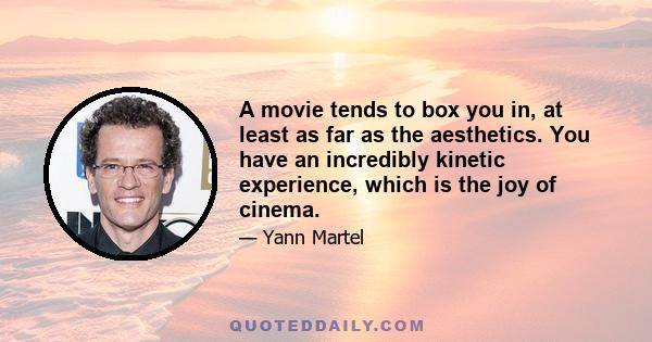 A movie tends to box you in, at least as far as the aesthetics. You have an incredibly kinetic experience, which is the joy of cinema.