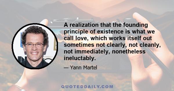 A realization that the founding principle of existence is what we call love, which works itself out sometimes not clearly, not cleanly, not immediately, nonetheless ineluctably.