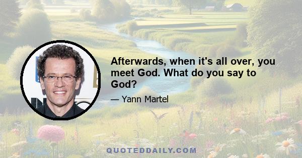 Afterwards, when it's all over, you meet God. What do you say to God?