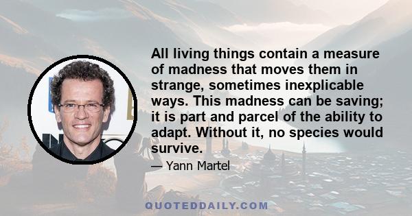 All living things contain a measure of madness that moves them in strange, sometimes inexplicable ways. This madness can be saving; it is part and parcel of the ability to adapt. Without it, no species would survive.