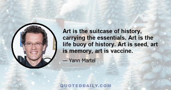 Art is the suitcase of history, carrying the essentials. Art is the life buoy of history. Art is seed, art is memory, art is vaccine.