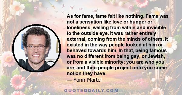 As for fame, fame felt like nothing. Fame was not a sensation like love or hunger or loneliness, welling from within and invisible to the outside eye. It was rather entirely external, coming from the minds of others. It 