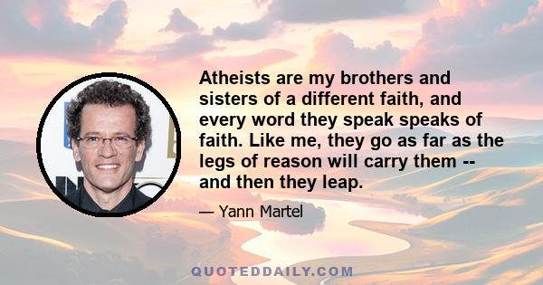 Atheists are my brothers and sisters of a different faith, and every word they speak speaks of faith. Like me, they go as far as the legs of reason will carry them -- and then they leap.