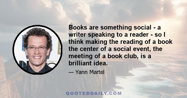 Books are something social - a writer speaking to a reader - so I think making the reading of a book the center of a social event, the meeting of a book club, is a brilliant idea.