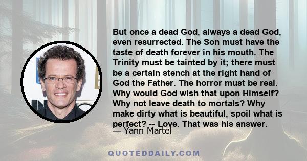 But once a dead God, always a dead God, even resurrected. The Son must have the taste of death forever in his mouth. The Trinity must be tainted by it; there must be a certain stench at the right hand of God the Father. 