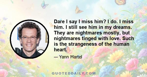 Dare I say I miss him? I do. I miss him. I still see him in my dreams. They are nightmares mostly, but nightmares tinged with love. Such is the strangeness of the human heart.