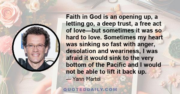 Faith in God is an opening up, a letting go, a deep trust, a free act of love—but sometimes it was so hard to love. Sometimes my heart was sinking so fast with anger, desolation and weariness, I was afraid it would sink 