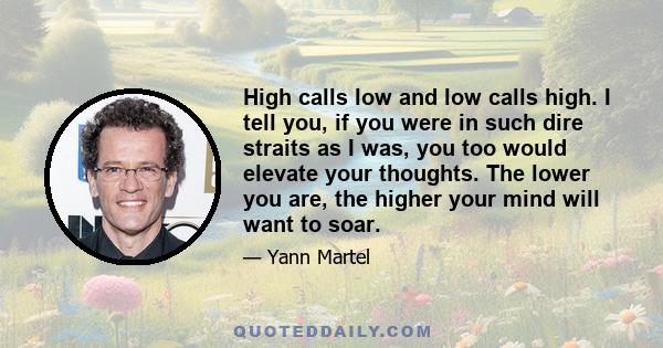 High calls low and low calls high. I tell you, if you were in such dire straits as I was, you too would elevate your thoughts. The lower you are, the higher your mind will want to soar.