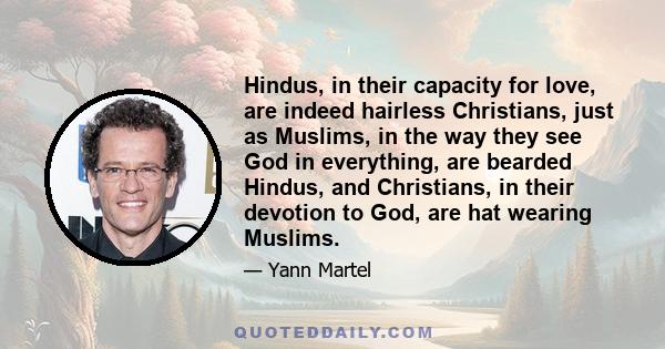 Hindus, in their capacity for love, are indeed hairless Christians, just as Muslims, in the way they see God in everything, are bearded Hindus, and Christians, in their devotion to God, are hat wearing Muslims.