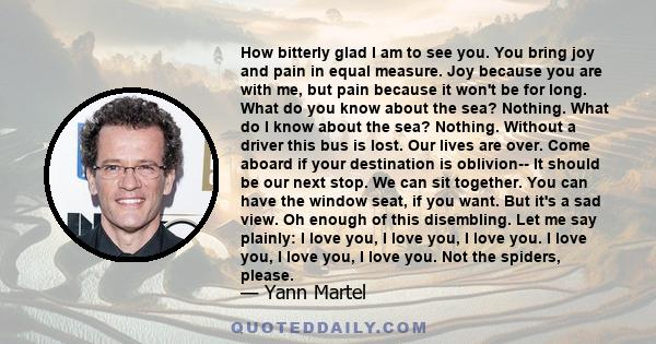 How bitterly glad I am to see you. You bring joy and pain in equal measure. Joy because you are with me, but pain because it won't be for long. What do you know about the sea? Nothing. What do I know about the sea?