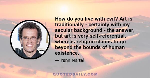 How do you live with evil? Art is traditionally - certainly with my secular background - the answer, but art is very self-referential, whereas religion claims to go beyond the bounds of human existence.