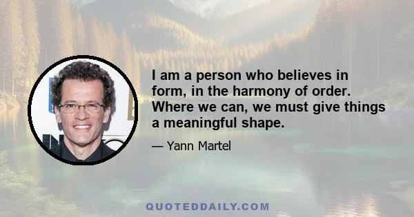 I am a person who believes in form, in the harmony of order. Where we can, we must give things a meaningful shape.