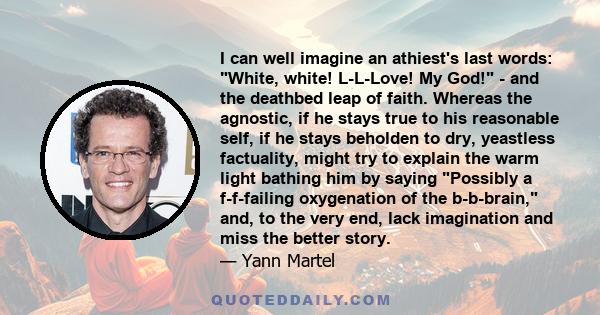 I can well imagine an athiest's last words: White, white! L-L-Love! My God! - and the deathbed leap of faith. Whereas the agnostic, if he stays true to his reasonable self, if he stays beholden to dry, yeastless